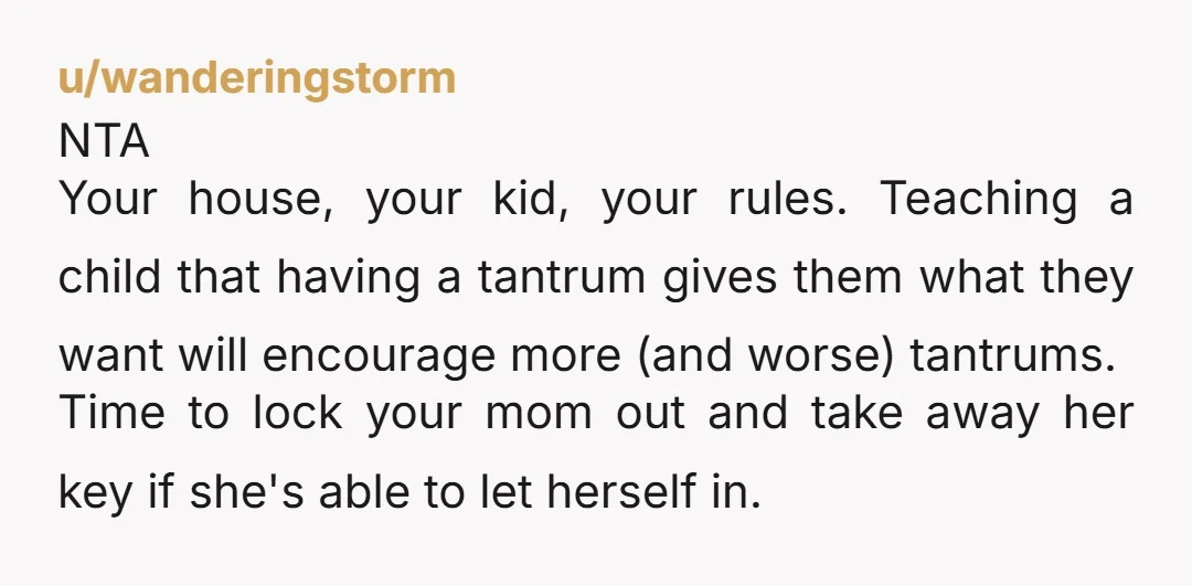 u/Itsjustme326 NTA. It sounds like you told her no and she had a tantrum. You can’t give in or she will learn that her tantrum gets her what she wants....