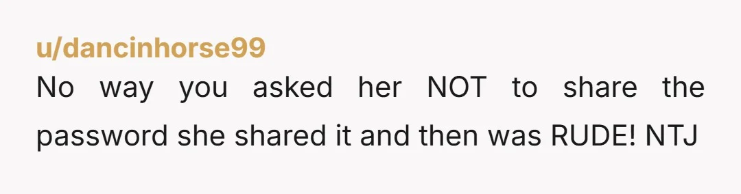 u/browneyedredhead1968 Ntj. If neighbors say anything, simply tell them that she had given the password out without your permission and that due to this, you couldn't even access your own...