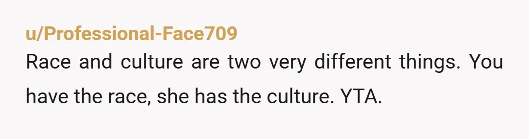 u/Professional-Face709
Race and culture are two very different things.  You have the race, she has the culture.  YTA.