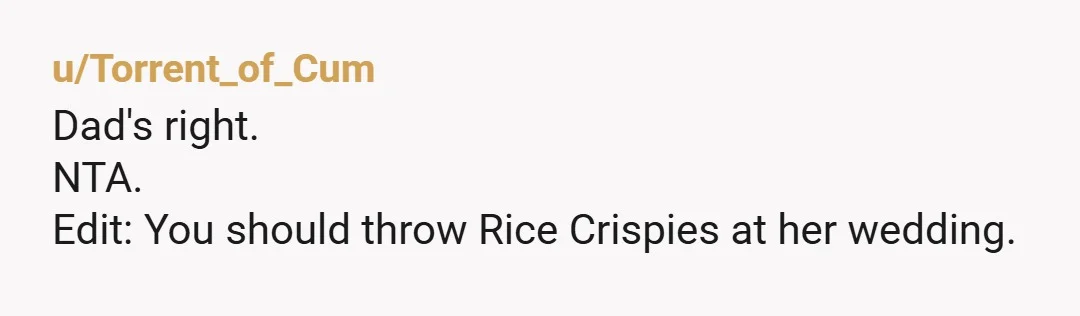 u/Torrent_of_Cum
Dad's right.
NTA.
Edit: You should throw Rice Crispies at her wedding.