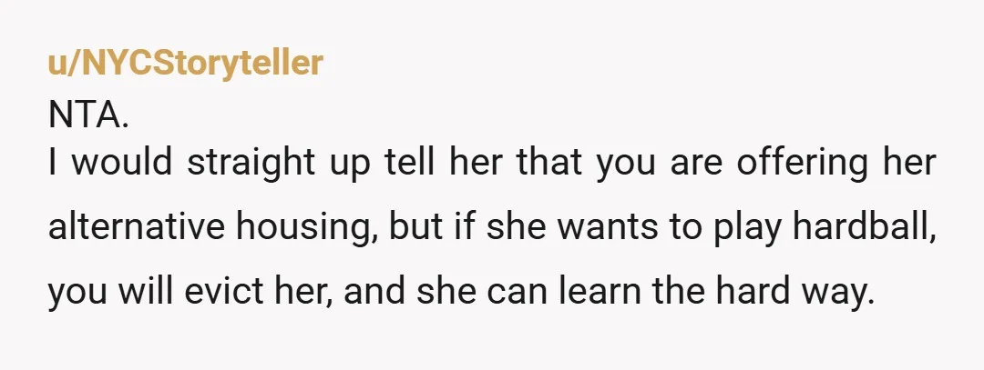 u/NYCStoryteller NTA. I would straight up tell her that you are offering her alternative housing, but if she wants to play hardball, you will evict her, and she can learn...