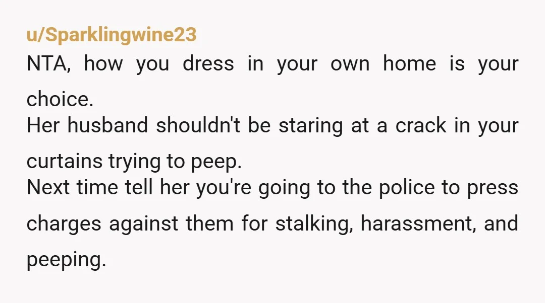 u/parodytx
NTA
What an entitled b\*itch! Husband is perving on you and it's somehow YOUR fault?
You did exactly right.
Maybe invest in some cameras just in case.