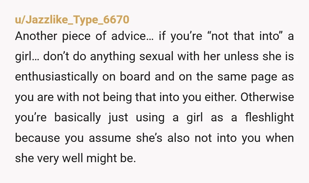 u/Jazzlike_Type_6670 Another piece of advice… if you’re “not that into” a girl… don’t do anything sexual with her unless she is enthusiastically on board and on the same page as...