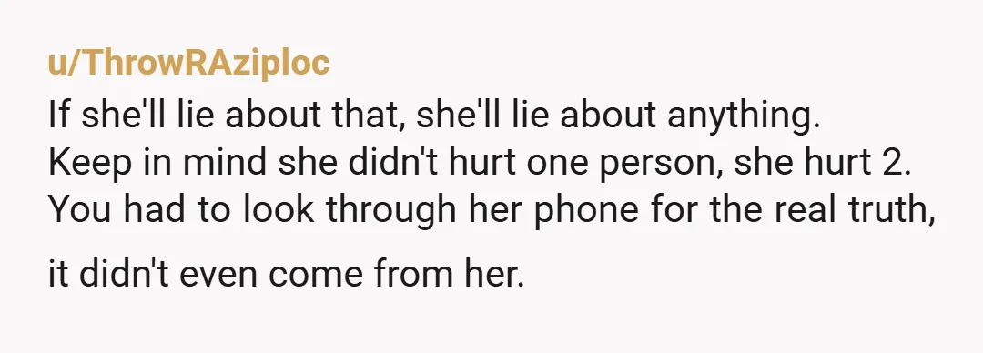 u/ThrowRAziploc If she'll lie about that, she'll lie about anything. Keep in mind she didn't hurt one person, she hurt 2. You had to look through her phone for the...