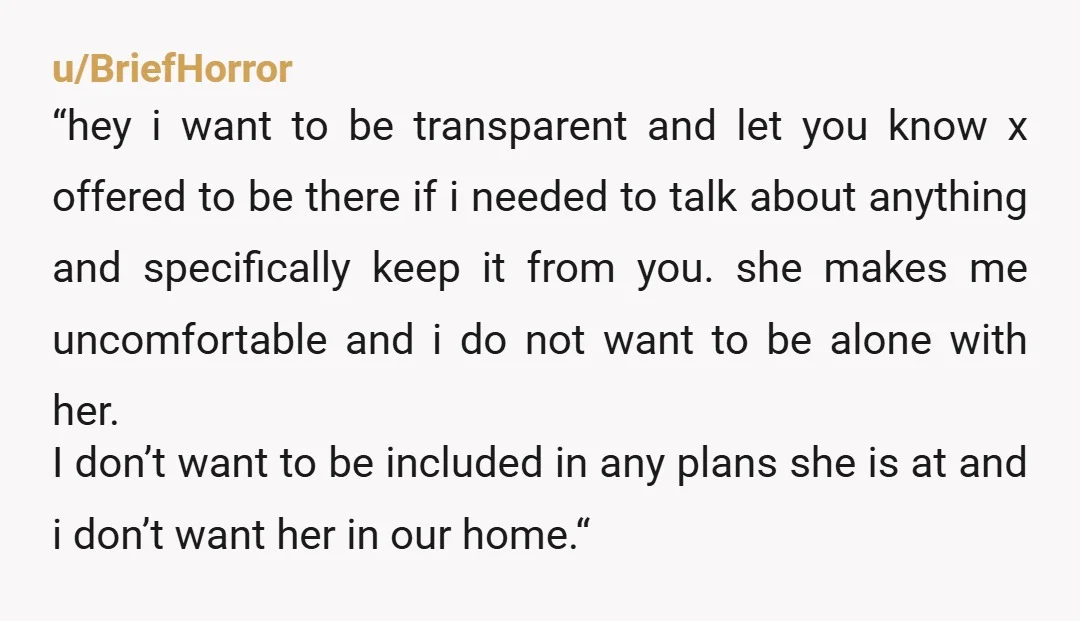 u/BulkyTiger8706 Keep it simple and factual, don’t frame it like an accusation, just tell her exactly what happened and how it made you uncomfortable, and make it clear you’re telling...