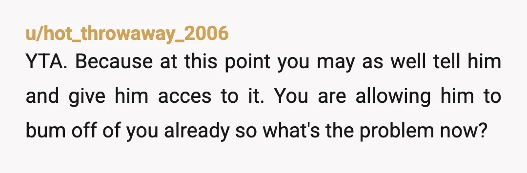 u/hot_throwaway_2006 YTA. Because at this point you may as well tell him and give him acces to it. You are allowing him to bum off of you already so what's...