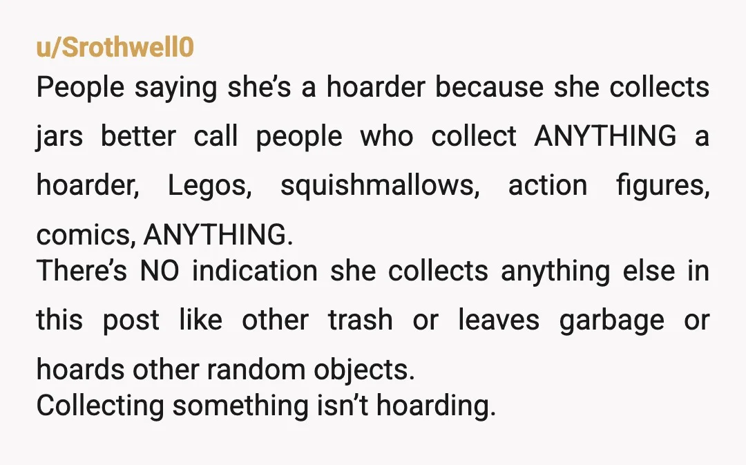 u/Srothwell0 People saying she’s a hoarder because she collects jars better call people who collect ANYTHING a hoarder, Legos, squishmallows, action figures, comics, ANYTHING. There’s NO indication she collects anything...