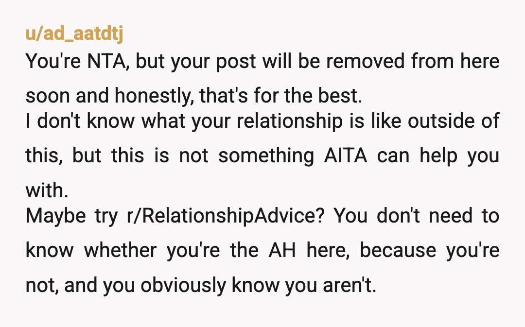 u/ad_aatdtj You're NTA, but your post will be removed from here soon and honestly, that's for the best. I don't know what your relationship is like outside of this, but...