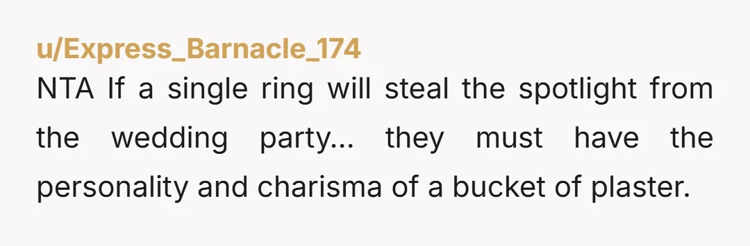 u/Express_Barnacle_174
NTA If a single ring will steal the spotlight from the wedding party… they must have the personality and charisma of a bucket of plaster.