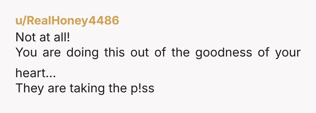 u/RealHoney4486
Not at all!
You are doing this out of the goodness of your heart...
They are taking the p!ss