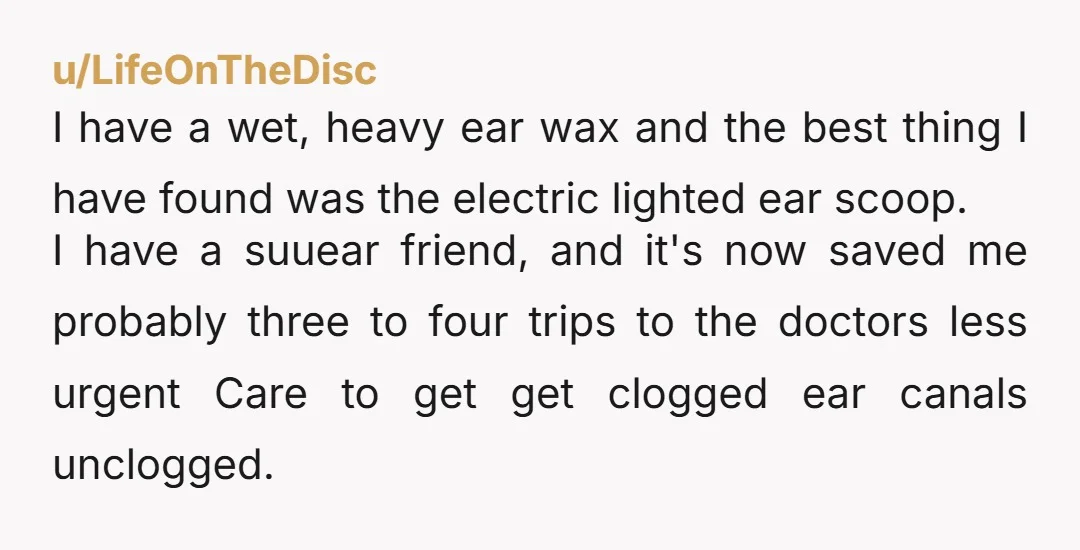 u/LifeOnTheDisc I have a wet, heavy ear wax and the best thing I have found was the electric lighted ear scoop. I have a suuear friend, and it's now saved...