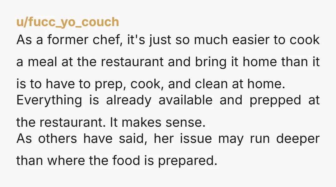 u/Special_Lychee_6847 I always figured the stay at home parent also takes care of dinner. If your cooking isn't to her liking, she can start making dinner herself. NTA