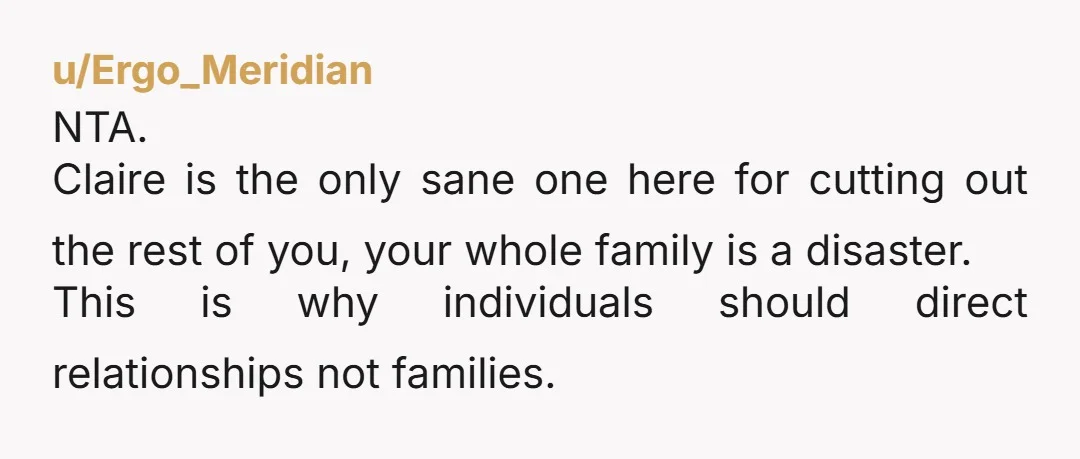 u/Ergo_Meridian NTA. Claire is the only sane one here for cutting out the rest of you, your whole family is a disaster. This is why individuals should direct relationships not...