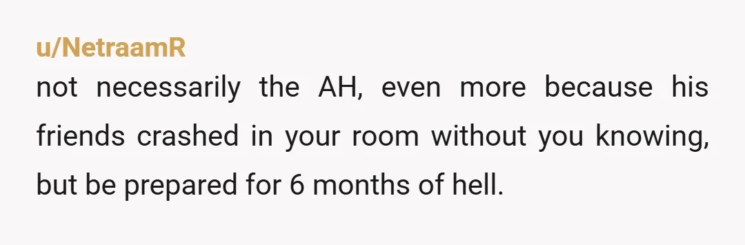 u/NetraamR
not necessarily the AH, even more because his friends crashed in your room without you knowing, but be prepared for 6 months of hell.