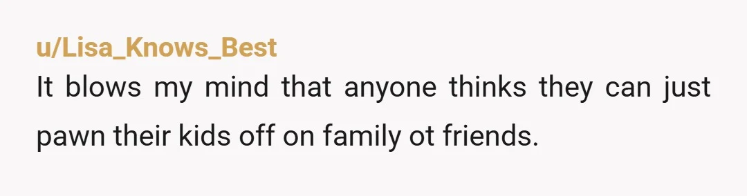 u/Lisa_Knows_Best It blows my mind that anyone thinks they can just pawn their kids off on family ot friends. It's your kid, no one else wants it, why TF do...