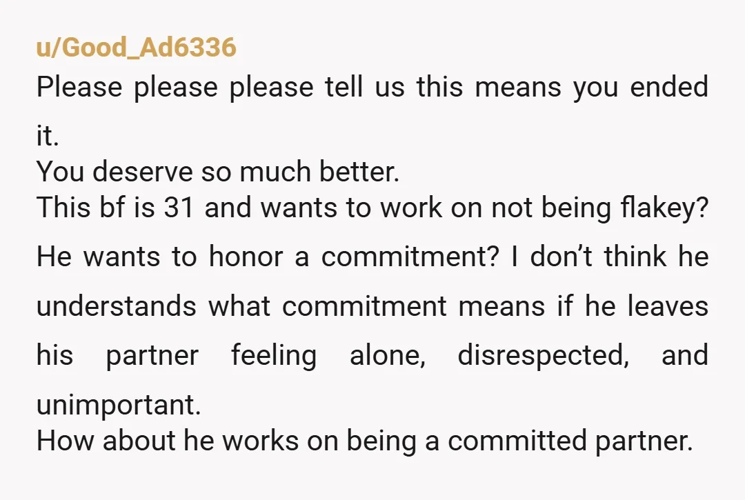 u/Good_Ad6336 Please please please tell us this means you ended it. You deserve so much better. This bf is 31 and wants to work on not being flakey? He wants...