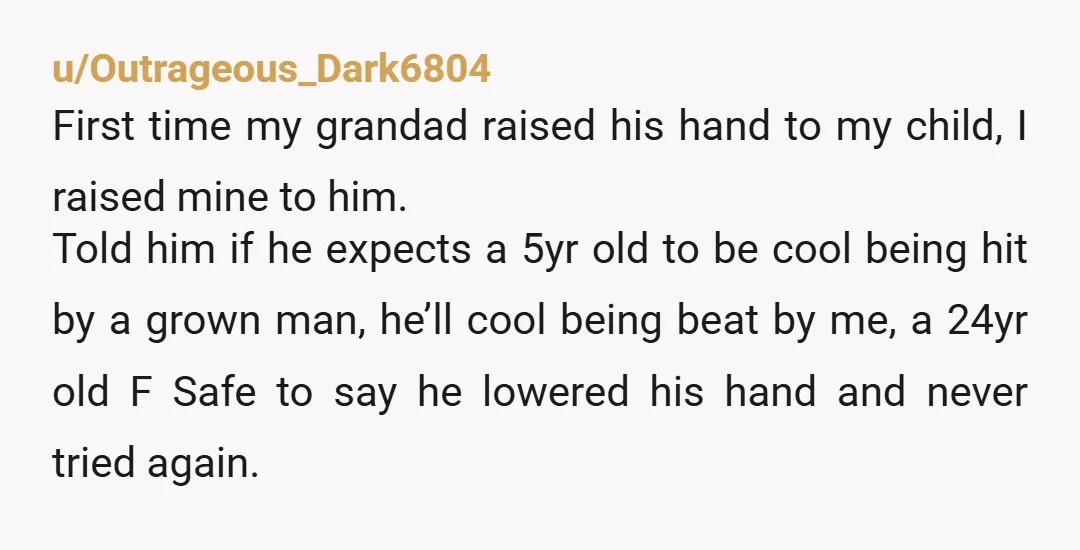 u/Outrageous_Dark6804 First time my grandad raised his hand to my child, I raised mine to him. Told him if he expects a 5yr old to be cool being hit by...