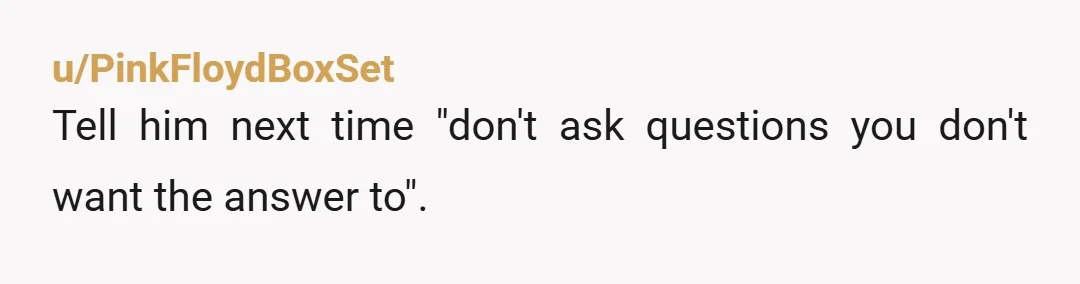 u/PinkFloydBoxSet Tell him next time "don't ask questions you don't want the answer to".