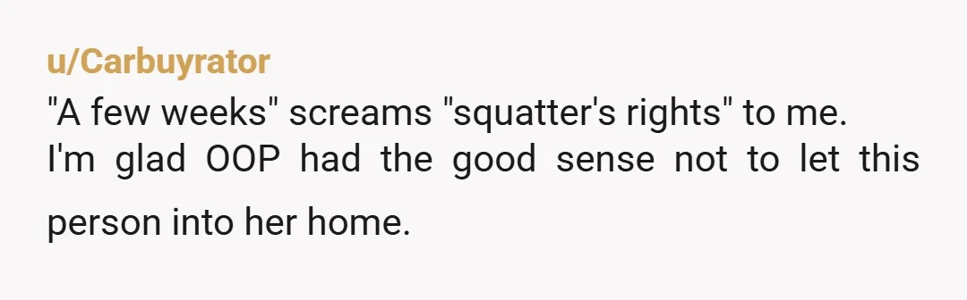 u/Carbuyrator
"A few weeks" screams "squatter's rights" to me.
I'm glad OOP had the good sense not to let this person into her home.