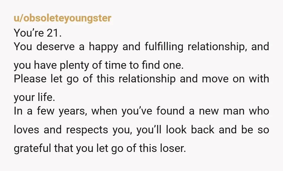 u/obsoleteyoungster You’re 21. You deserve a happy and fulfilling relationship, and you have plenty of time to find one. Please let go of this relationship and move on with your...