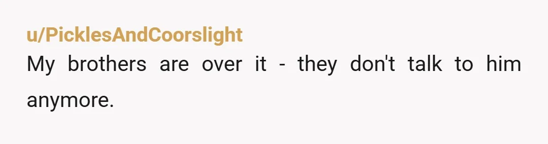 u/PicklesAndCoorslight
My brothers are over it - they don't talk to him anymore.