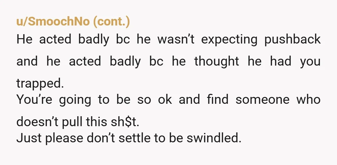 u/mslaffs How could you financially abuse him unless he was planning on depending on you financially? He was the one pushing for a bigger house, taking ownership of a property...