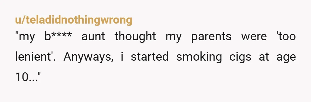 u/teladidnothingwrong
"my b**** aunt thought my parents were 'too lenient'. Anyways, i started smoking cigs at age 10..."