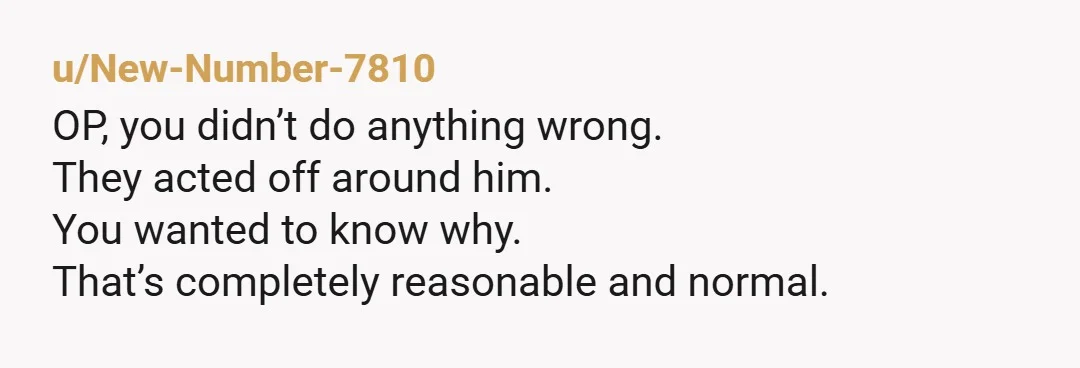 u/New-Number-7810
OP, you didn’t do anything wrong.
They acted off around him.
You wanted to know why.
That’s completely reasonable and normal.