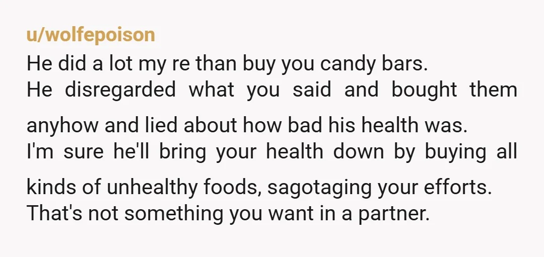 u/wolfepoison He did a lot my re than buy you candy bars. He disregarded what you said and bought them anyhow and lied about how bad his health was. I'm...