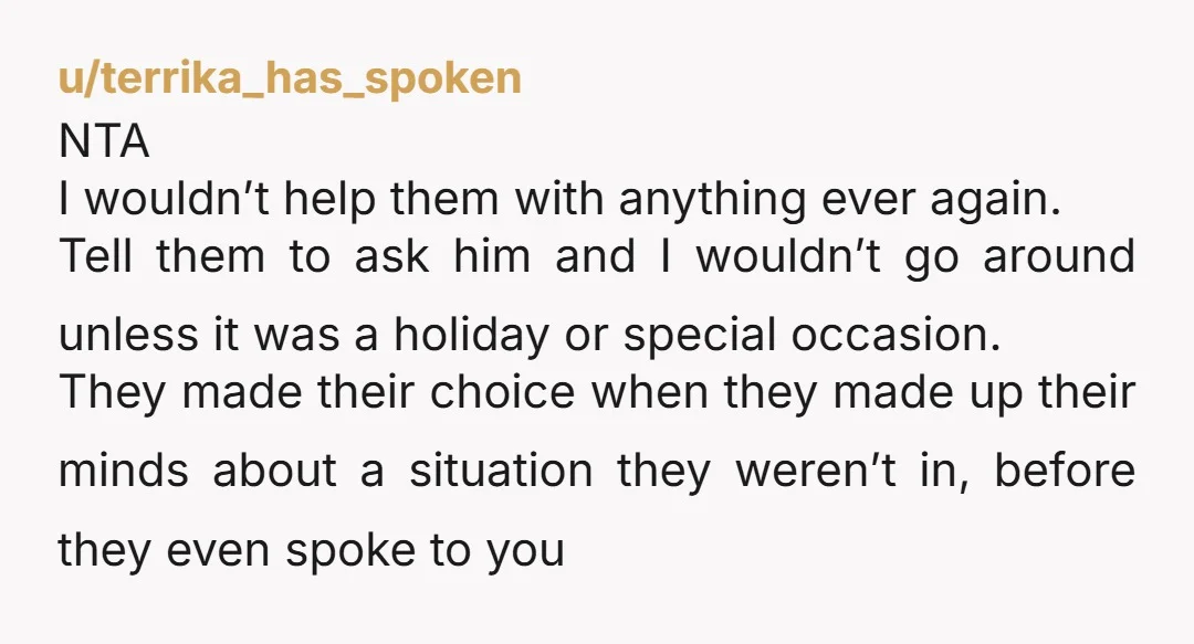 u/terrika_has_spoken NTA I wouldn’t help them with anything ever again. Tell them to ask him and I wouldn’t go around unless it was a holiday or special occasion. They made...