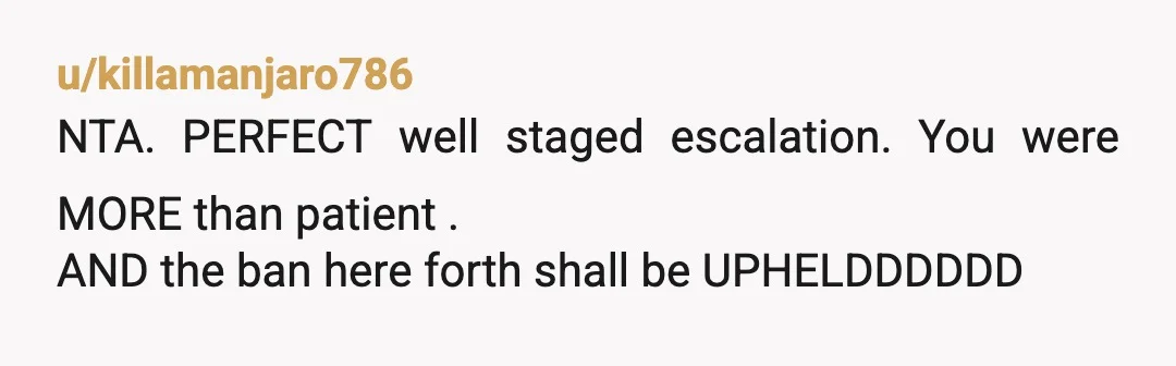u/killamanjaro786
NTA. PERFECT well staged escalation. You were MORE than patient .
AND the ban here forth shall be UPHELDDDDDD