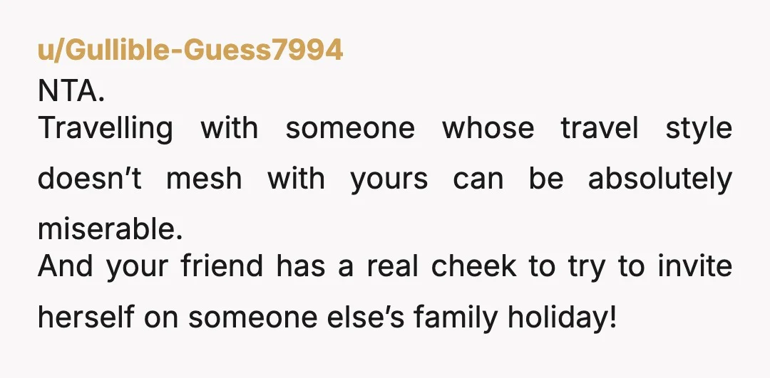 u/Gullible-Guess7994 NTA. Travelling with someone whose travel style doesn’t mesh with yours can be absolutely miserable. And your friend has a real cheek to try to invite herself on someone...