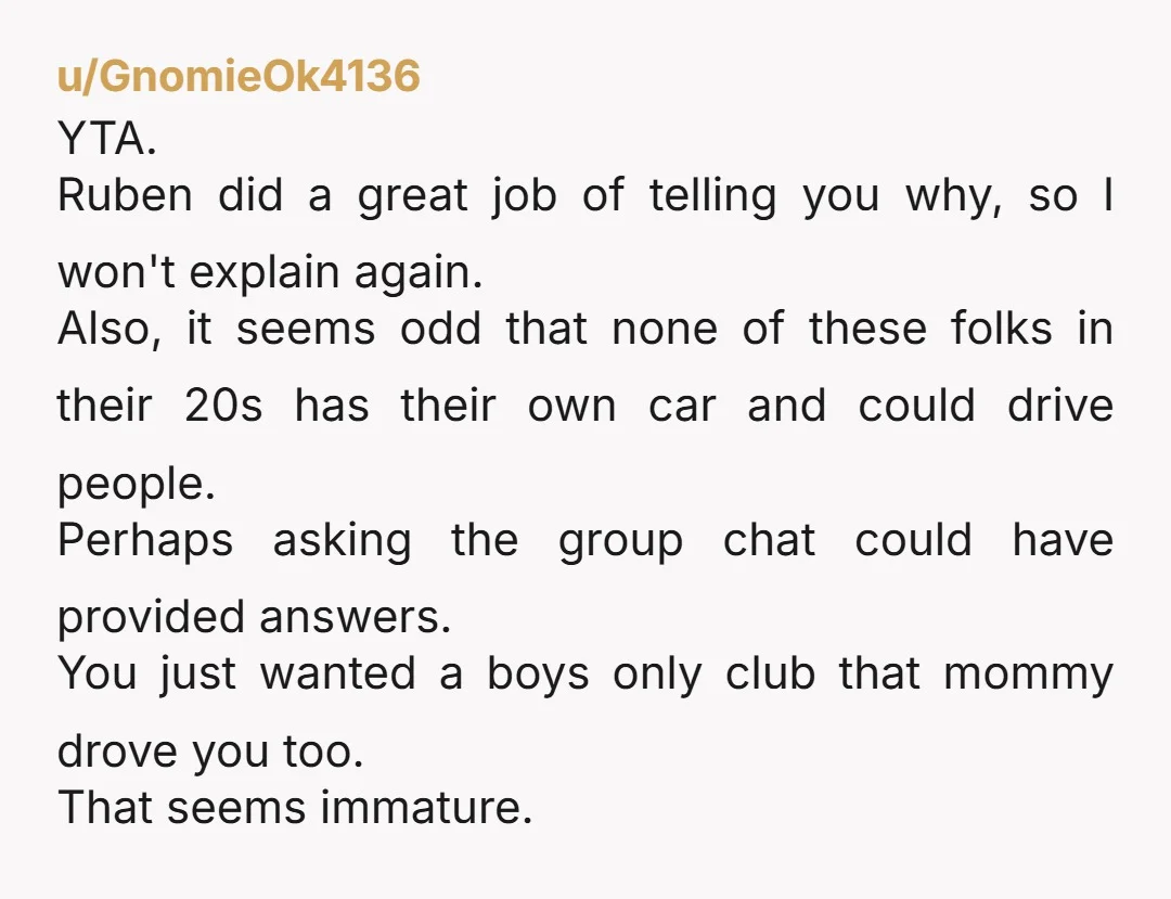 u/MindOverMelatonin YTA. You had other options, including messaging the group chat and asking the group if they would be willing to chip in for extra transportation, or if anyone would...