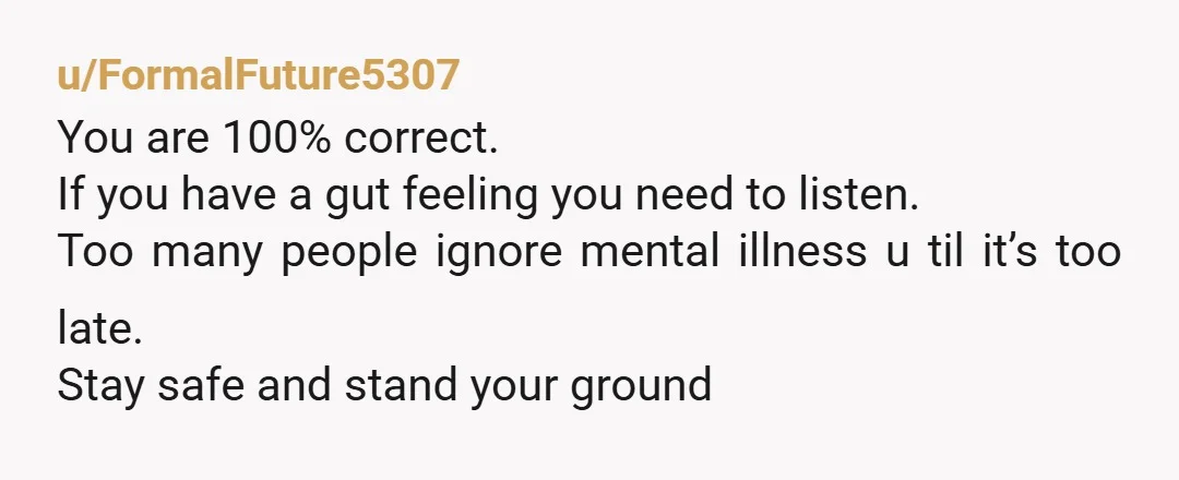 u/FormalFuture5307 You are 100% correct. If you have a gut feeling you need to listen. Too many people ignore mental illness u til it’s too late. Stay safe and stand...