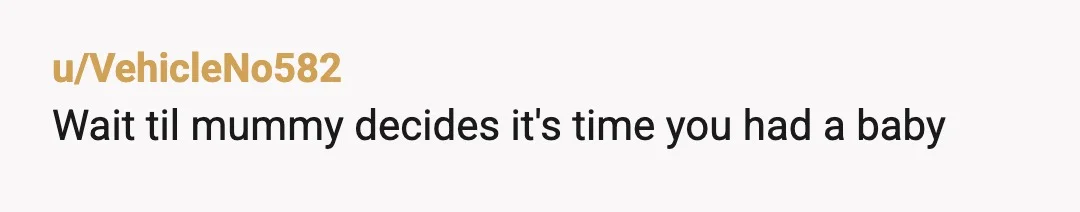 u/VehicleNo582
Wait til mummy decides it's time you had a baby