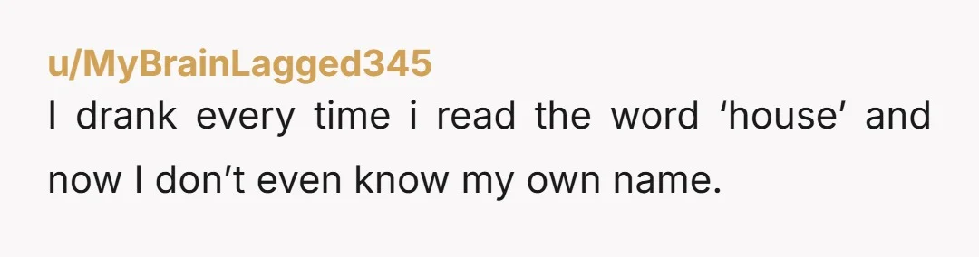 u/MyBrainLagged345
I drank every time i read the word ‘house’ and now I don’t even know my own name.