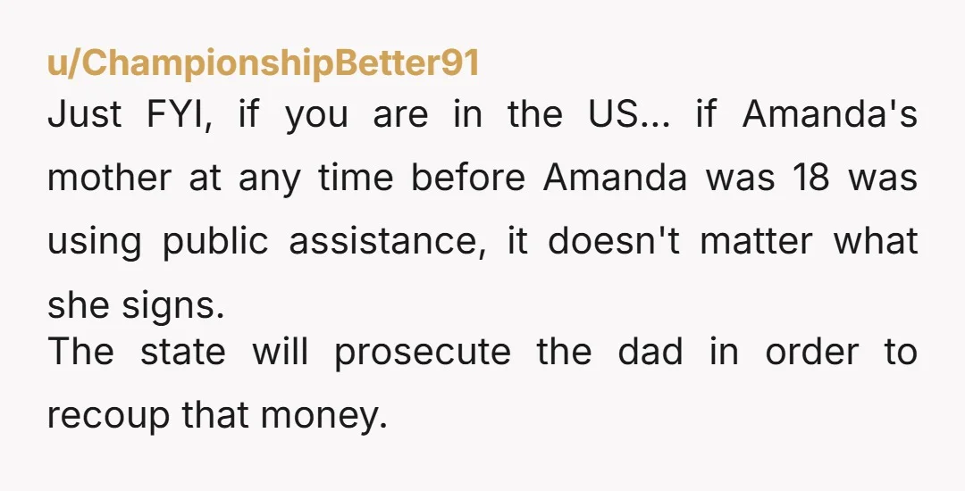 u/ChampionshipBetter91 Just FYI, if you are in the US... if Amanda's mother at any time before Amanda was 18 was using public assistance, it doesn't matter what she signs. The...