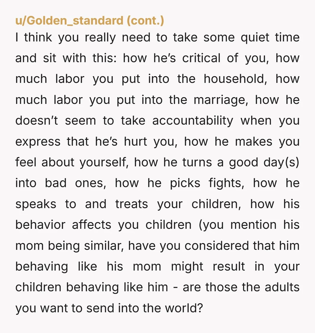 u/Waviaerith OP... Your husband is abusive. He knows what he is doing to you and the kids. You should really consider if you want to be in that relationship, dealing...