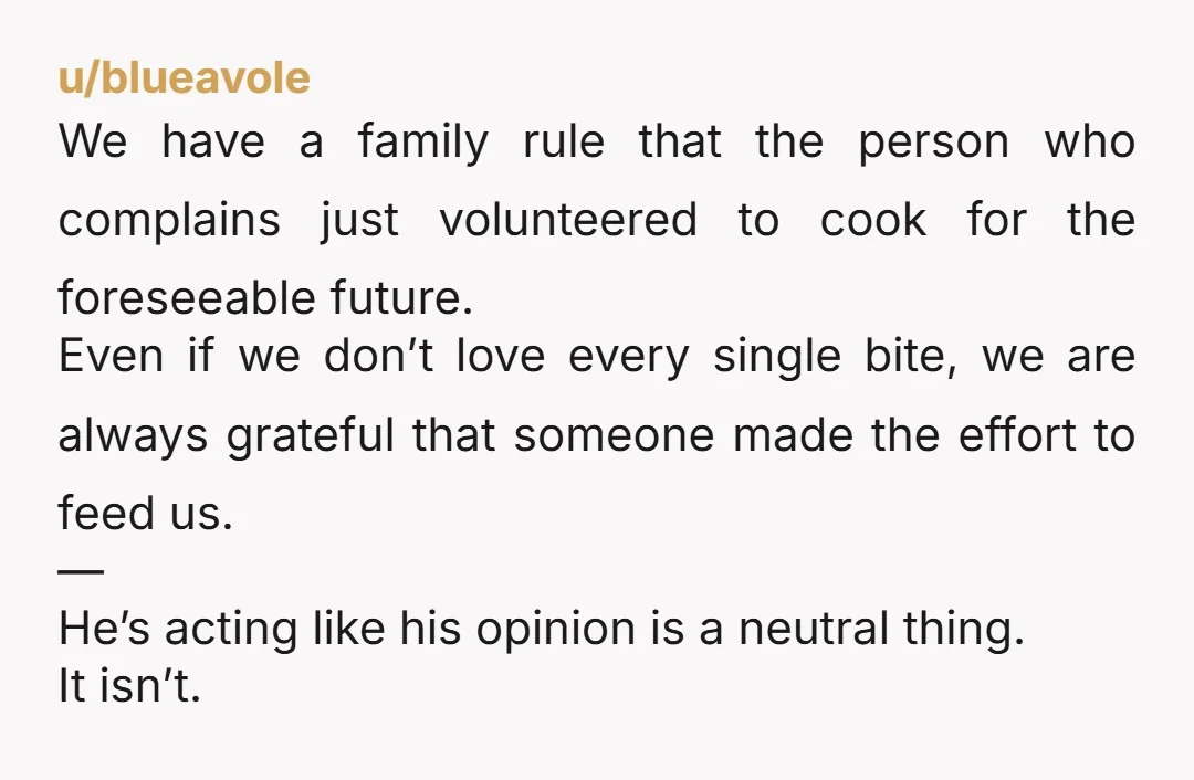 u/Kitchen_Article_699 Your gut is right, this isn’t “sharing an opinion,” it’s constant criticism and it’s mean. One small experiment: tell him, calmly, “I’m done cooking for someone who only complains....