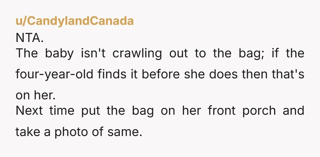 u/CandylandCanada NTA. The baby isn't crawling out to the bag; if the four-year-old finds it before she does then that's on her. Next time put the bag on her front...