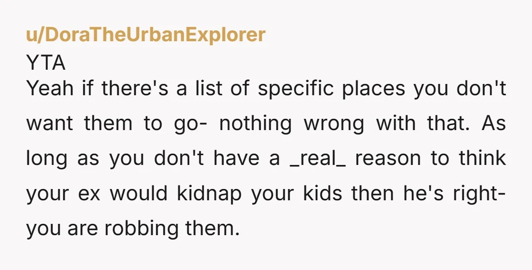 u/DeliciousKitty2998 YTA. Don't deny your children incredible life opportunities because you are ignorant about global politics (there are lots of incredibly happy and safe places to go) and jealous that...