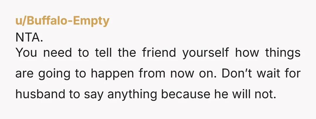 u/pogostix615 I would totally understand your struggle if you're mute and unable to convey boundaries. Otherwise, speak up and tell bff all laundry and meals are at his house unless...