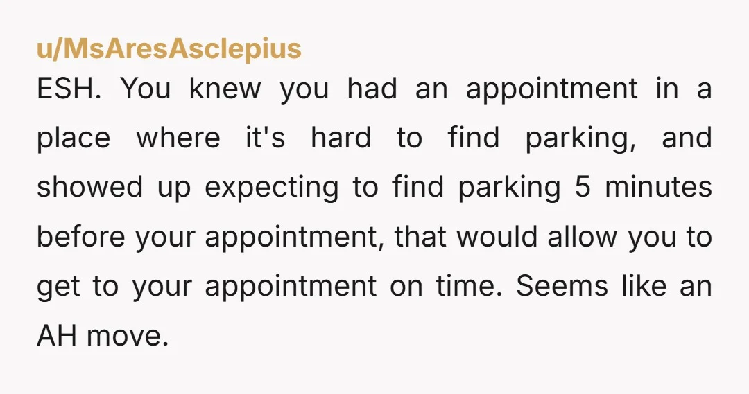 u/MsAresAsclepius ESH. You knew you had an appointment in a place where it's hard to find parking, and showed up expecting to find parking 5 minutes before your appointment, that...