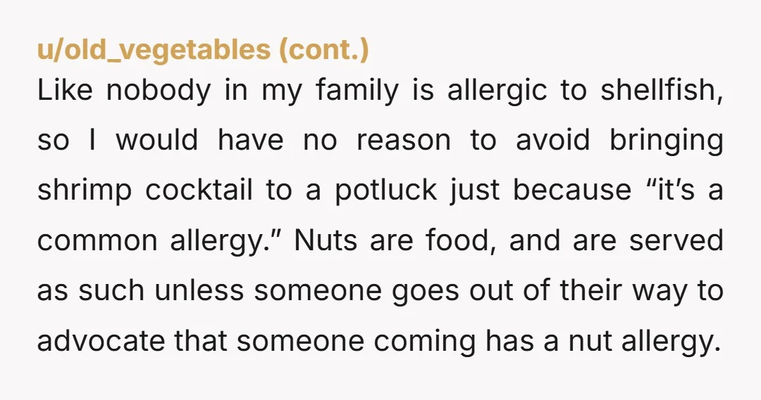 u/IHaveNo0pinions Nta. You said you'd be bringing it and no one objected or said anything about allergies, and you've all eaten it before. Him getting on you saying you should...