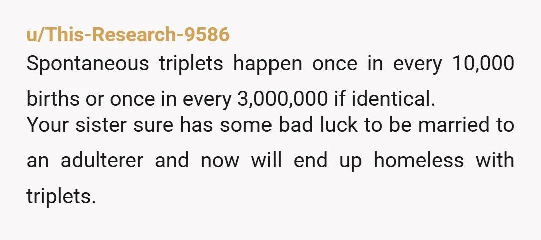 u/This-Research-9586 Spontaneous triplets happen once in every 10,000 births or once in every 3,000,000 if identical. Your sister sure has some bad luck to be married to an adulterer and...