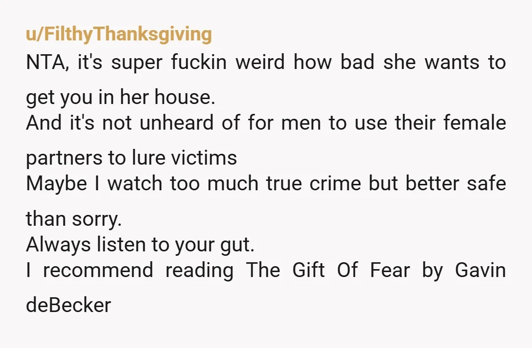 u/FilthyThanksgiving NTA, it's super fuckin weird how bad she wants to get you in her house. And it's not unheard of for men to use their female partners to lure...