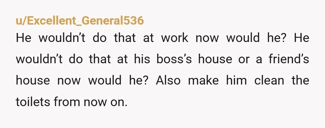 u/Excellent_General536 He wouldn’t do that at work now would he? He wouldn’t do that at his boss’s house or a friend’s house now would he? Also make him clean the...