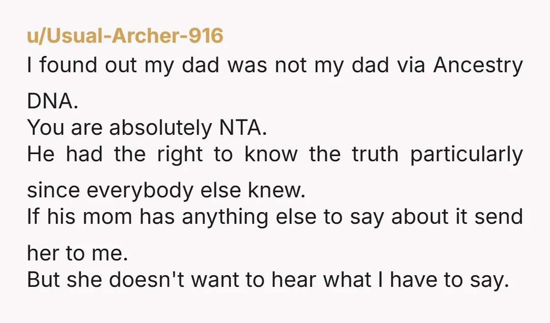 u/Usual-Archer-916 I found out my dad was not my dad via Ancestry DNA. You are absolutely NTA. He had the right to know the truth particularly since everybody else knew....