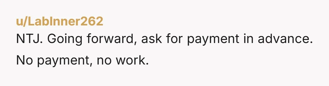 u/LabInner262 NTJ. Going forward, ask for payment in advance. No payment, no work.