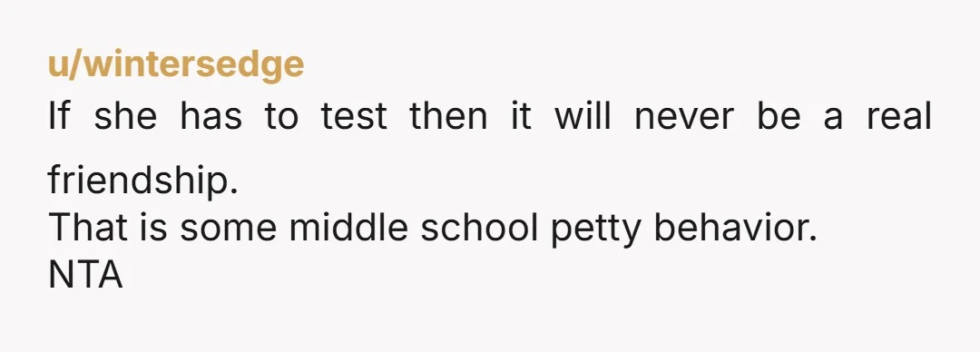 u/wintersedge
If she has to test then it will never be a real friendship.
That is some middle school petty behavior.
NTA